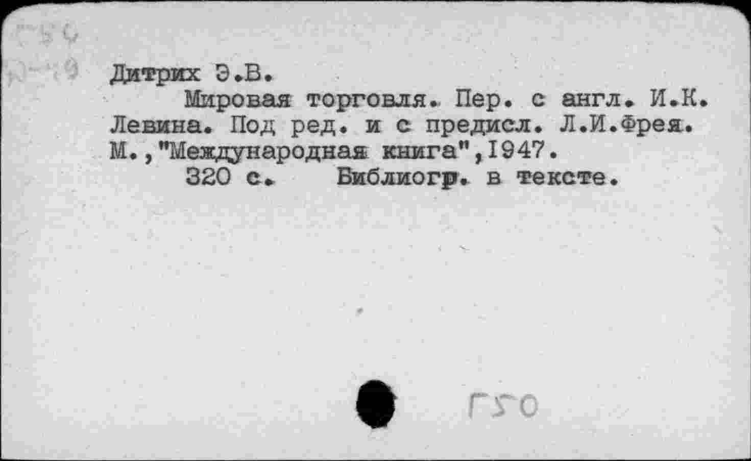 ﻿Дитрих Э.В.
Мировая торговля. Пер. с англ. И.К. Левина. Под ред. и с предисл. Л.И.Фрея. М.,"Международная книга",1947.
320 с. Библиогр. в тексте.
ф